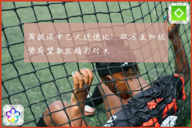 周挺谈中乙大连德比：双方互知优势有望激发精彩对决