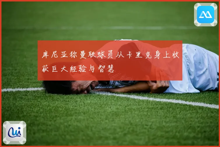 库尼亚称曼联球员从卡里克身上收获巨大经验与智慧