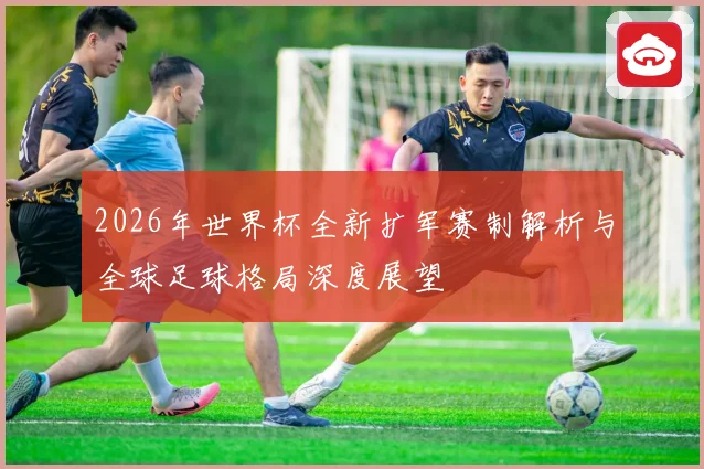 2026年世界杯全新扩军赛制解析与全球足球格局深度展望