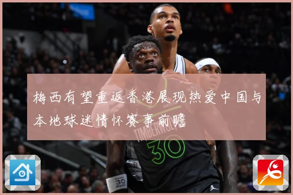 梅西有望重返香港展现热爱中国与本地球迷情怀赛事前瞻