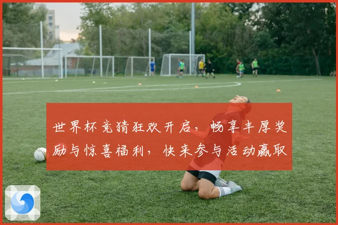 世界杯竞猜狂欢开启，畅享丰厚奖励与惊喜福利，快来参与活动赢取大奖