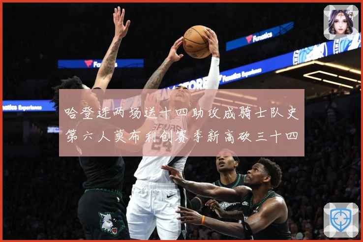 哈登连两场送十四助攻成骑士队史第六人莫布利创赛季新高砍三十四赛场复盘