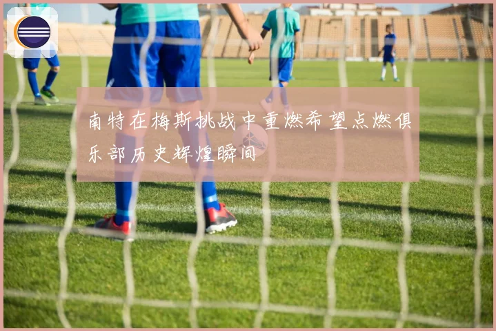 南特在梅斯挑战中重燃希望点燃俱乐部历史辉煌瞬间