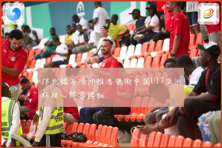 邝兆镭万项帅惟浩领衔中国U17亚洲杯核心阵容揭秘