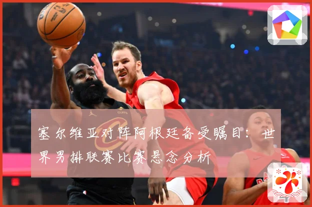 塞尔维亚对阵阿根廷备受瞩目：世界男排联赛比赛悬念分析