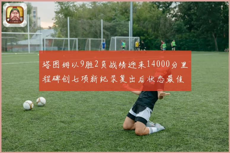 塔图姆以9胜2负战绩迎来14000分里程碑创七项新纪录复出后状态最佳