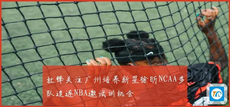 杜锋关注广州培养新星徐昕NCAA多队追逐NBA邀试训机会