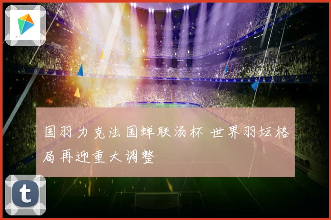 国羽力克法国蝉联汤杯 世界羽坛格局再迎重大调整