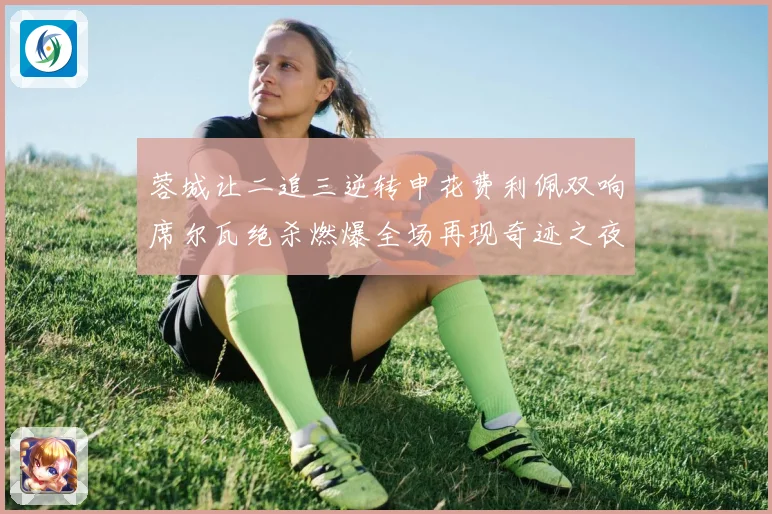 蓉城让二追三逆转申花费利佩双响席尔瓦绝杀燃爆全场再现奇迹之夜